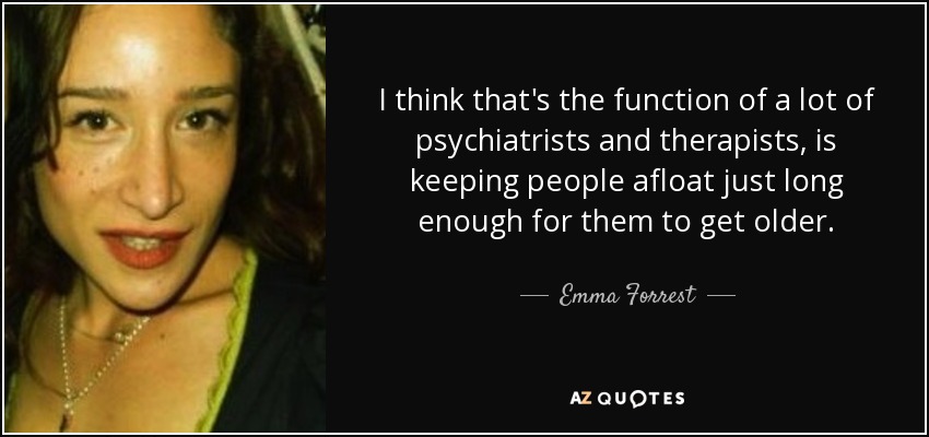 I think that's the function of a lot of psychiatrists and therapists, is keeping people afloat just long enough for them to get older. - Emma Forrest