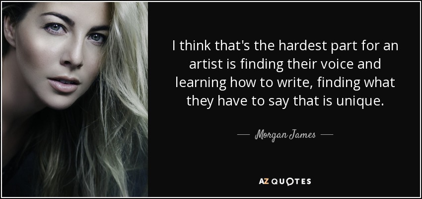 I think that's the hardest part for an artist is finding their voice and learning how to write, finding what they have to say that is unique. - Morgan James