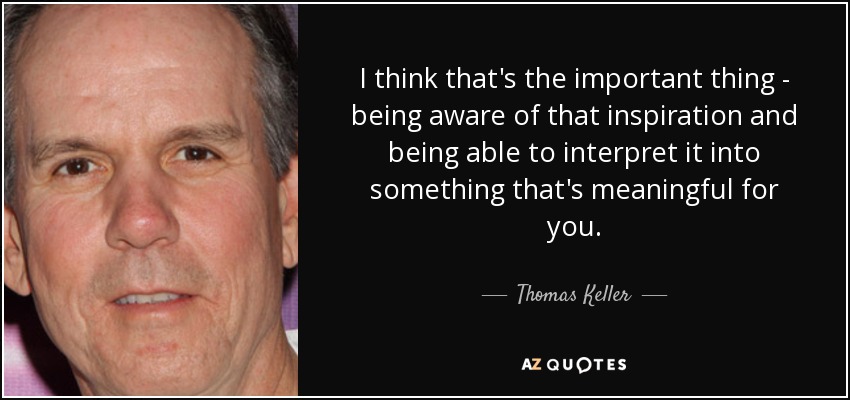 I think that's the important thing - being aware of that inspiration and being able to interpret it into something that's meaningful for you. - Thomas Keller