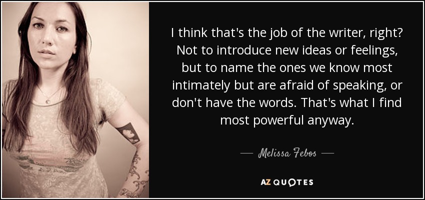 I think that's the job of the writer, right? Not to introduce new ideas or feelings, but to name the ones we know most intimately but are afraid of speaking, or don't have the words. That's what I find most powerful anyway. - Melissa Febos