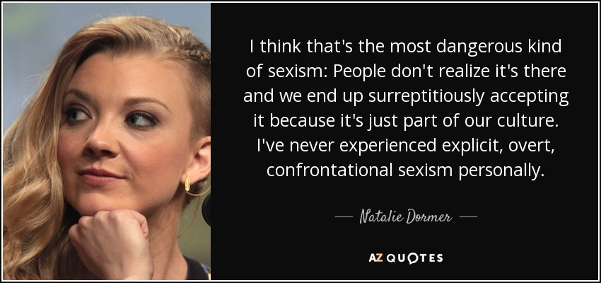 I think that's the most dangerous kind of sexism: People don't realize it's there and we end up surreptitiously accepting it because it's just part of our culture. I've never experienced explicit, overt, confrontational sexism personally. - Natalie Dormer