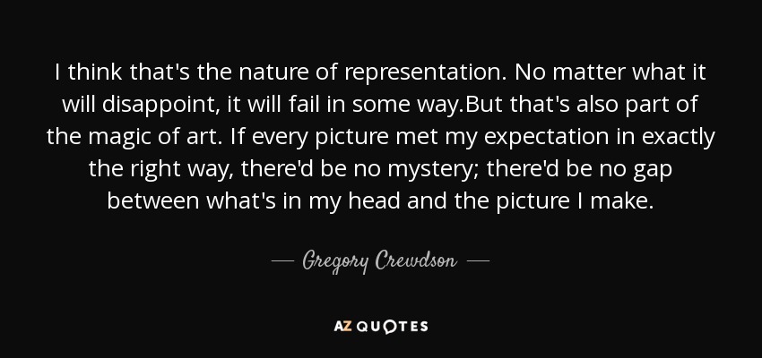 I think that's the nature of representation. No matter what it will disappoint, it will fail in some way.But that's also part of the magic of art. If every picture met my expectation in exactly the right way, there'd be no mystery; there'd be no gap between what's in my head and the picture I make. - Gregory Crewdson