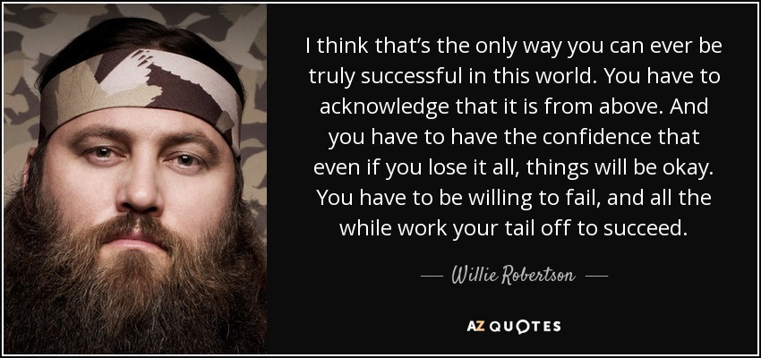 I think that’s the only way you can ever be truly successful in this world. You have to acknowledge that it is from above. And you have to have the confidence that even if you lose it all, things will be okay. You have to be willing to fail, and all the while work your tail off to succeed. - Willie Robertson