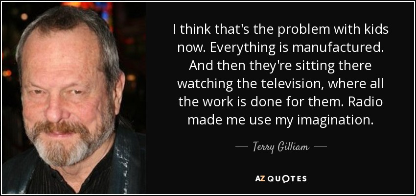 I think that's the problem with kids now. Everything is manufactured. And then they're sitting there watching the television, where all the work is done for them. Radio made me use my imagination. - Terry Gilliam