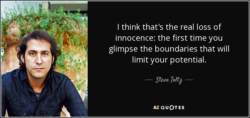 I think that's the real loss of innocence: the first time you glimpse the boundaries that will limit your potential. - Steve Toltz