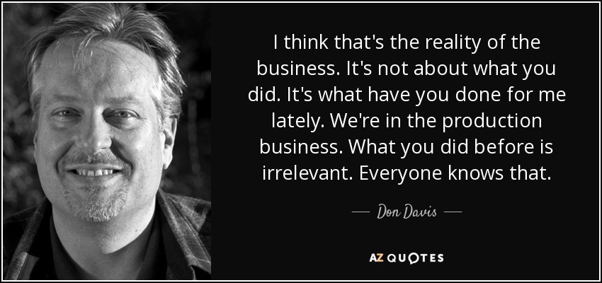 I think that's the reality of the business. It's not about what you did. It's what have you done for me lately. We're in the production business. What you did before is irrelevant. Everyone knows that. - Don Davis