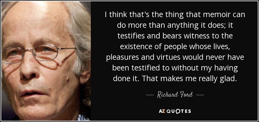 I think that's the thing that memoir can do more than anything it does; it testifies and bears witness to the existence of people whose lives, pleasures and virtues would never have been testified to without my having done it. That makes me really glad. - Richard Ford