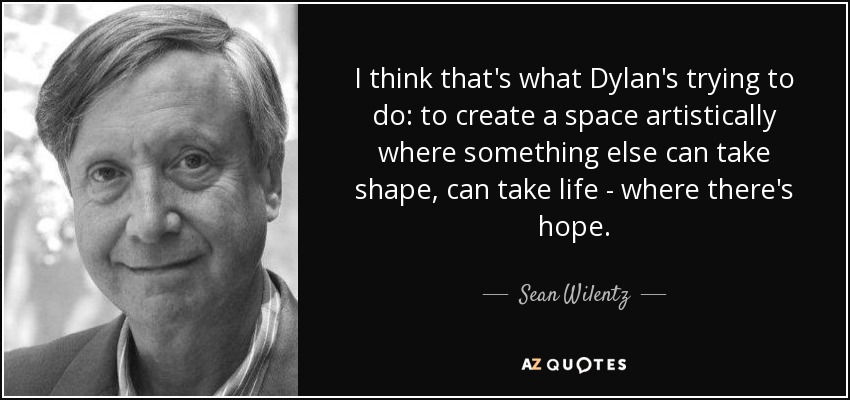 I think that's what Dylan's trying to do: to create a space artistically where something else can take shape, can take life - where there's hope. - Sean Wilentz