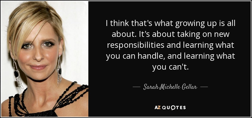 I think that's what growing up is all about. It's about taking on new responsibilities and learning what you can handle, and learning what you can't. - Sarah Michelle Gellar