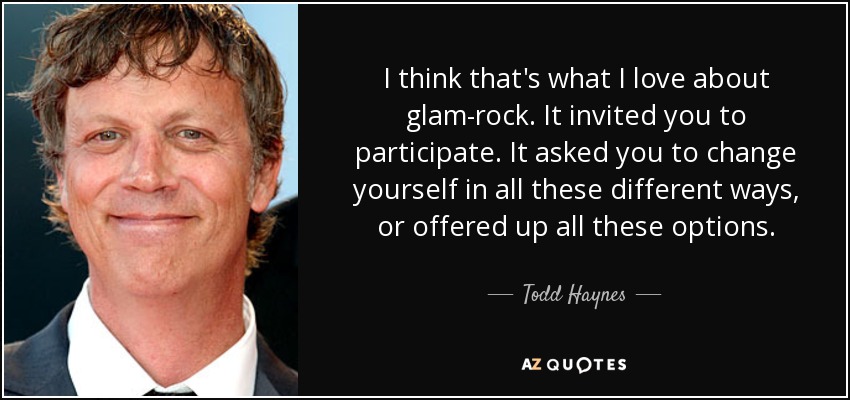 I think that's what I love about glam-rock. It invited you to participate. It asked you to change yourself in all these different ways, or offered up all these options. - Todd Haynes
