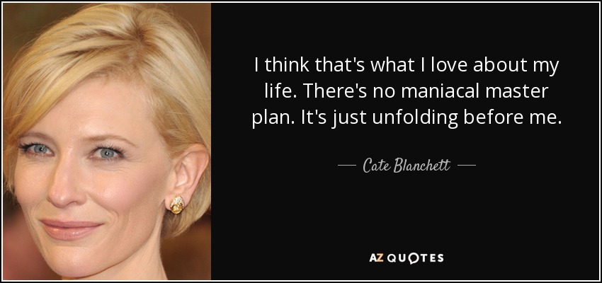 I think that's what I love about my life. There's no maniacal master plan. It's just unfolding before me. - Cate Blanchett