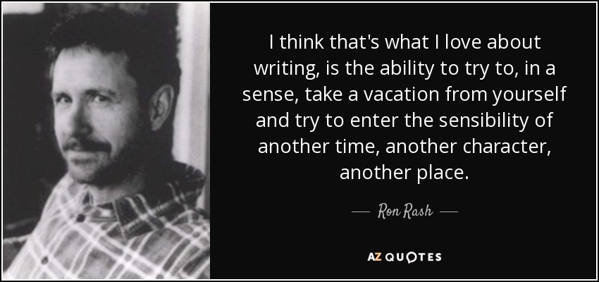I think that's what I love about writing, is the ability to try to, in a sense, take a vacation from yourself and try to enter the sensibility of another time, another character, another place. - Ron Rash