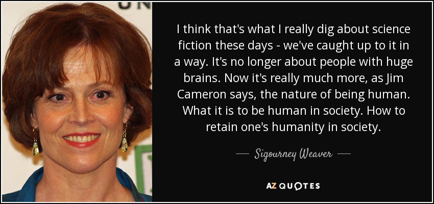I think that's what I really dig about science fiction these days - we've caught up to it in a way. It's no longer about people with huge brains. Now it's really much more, as Jim Cameron says, the nature of being human. What it is to be human in society. How to retain one's humanity in society. - Sigourney Weaver