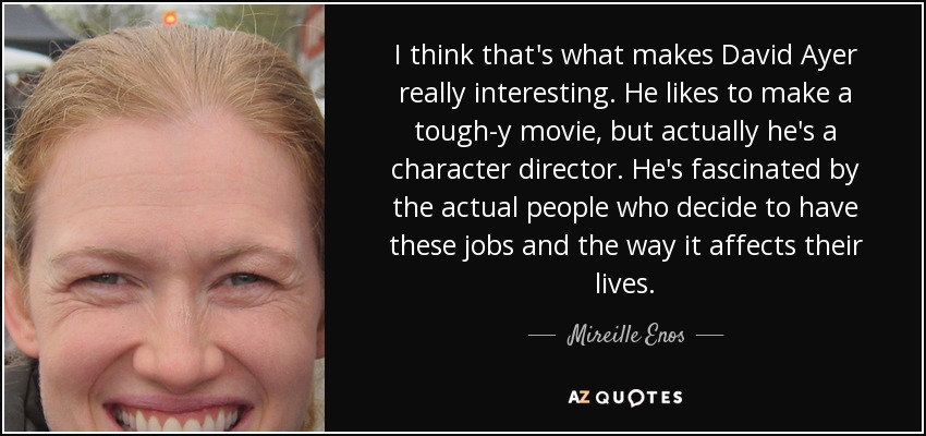 I think that's what makes David Ayer really interesting. He likes to make a tough-y movie, but actually he's a character director. He's fascinated by the actual people who decide to have these jobs and the way it affects their lives. - Mireille Enos