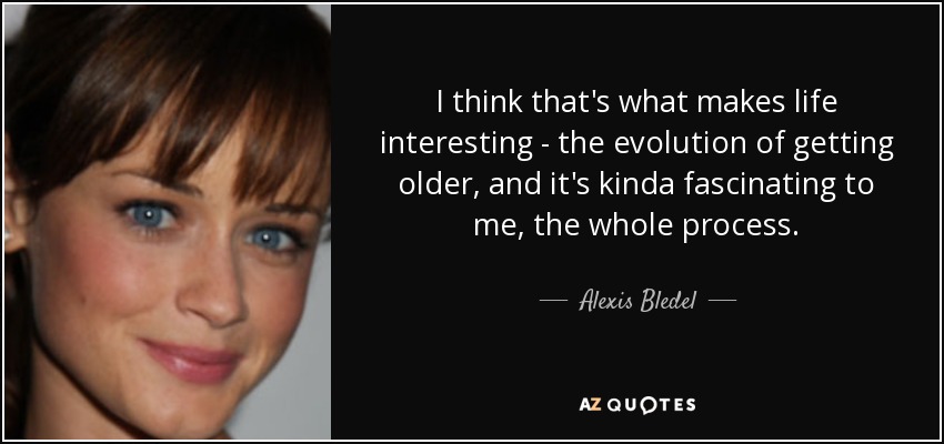 I think that's what makes life interesting - the evolution of getting older, and it's kinda fascinating to me, the whole process. - Alexis Bledel