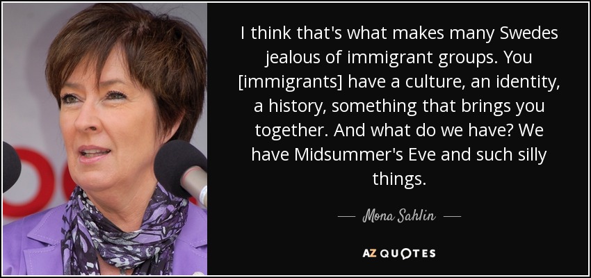 I think that's what makes many Swedes jealous of immigrant groups. You [immigrants] have a culture, an identity, a history, something that brings you together. And what do we have? We have Midsummer's Eve and such silly things. - Mona Sahlin