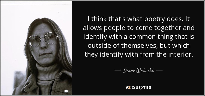 I think that's what poetry does. It allows people to come together and identify with a common thing that is outside of themselves, but which they identify with from the interior. - Diane Wakoski