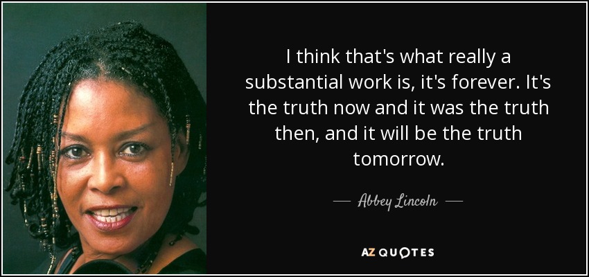 I think that's what really a substantial work is, it's forever. It's the truth now and it was the truth then, and it will be the truth tomorrow. - Abbey Lincoln