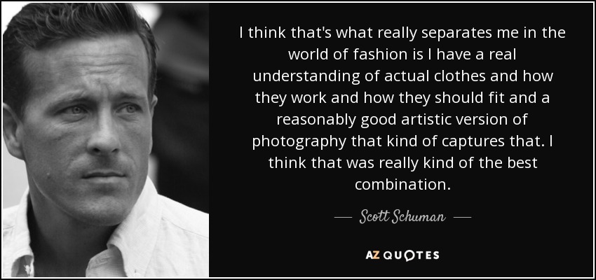 I think that's what really separates me in the world of fashion is I have a real understanding of actual clothes and how they work and how they should fit and a reasonably good artistic version of photography that kind of captures that. I think that was really kind of the best combination. - Scott Schuman