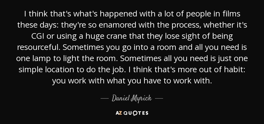 I think that's what's happened with a lot of people in films these days: they're so enamored with the process, whether it's CGI or using a huge crane that they lose sight of being resourceful. Sometimes you go into a room and all you need is one lamp to light the room. Sometimes all you need is just one simple location to do the job. I think that's more out of habit: you work with what you have to work with. - Daniel Myrick