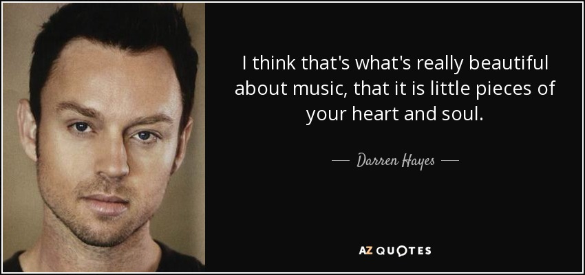 I think that's what's really beautiful about music, that it is little pieces of your heart and soul. - Darren Hayes