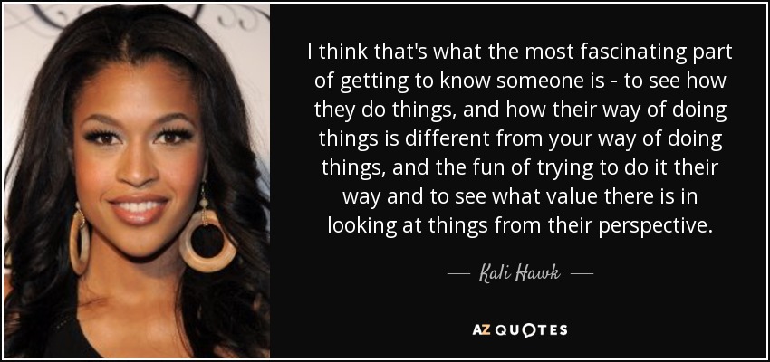 I think that's what the most fascinating part of getting to know someone is - to see how they do things, and how their way of doing things is different from your way of doing things, and the fun of trying to do it their way and to see what value there is in looking at things from their perspective. - Kali Hawk
