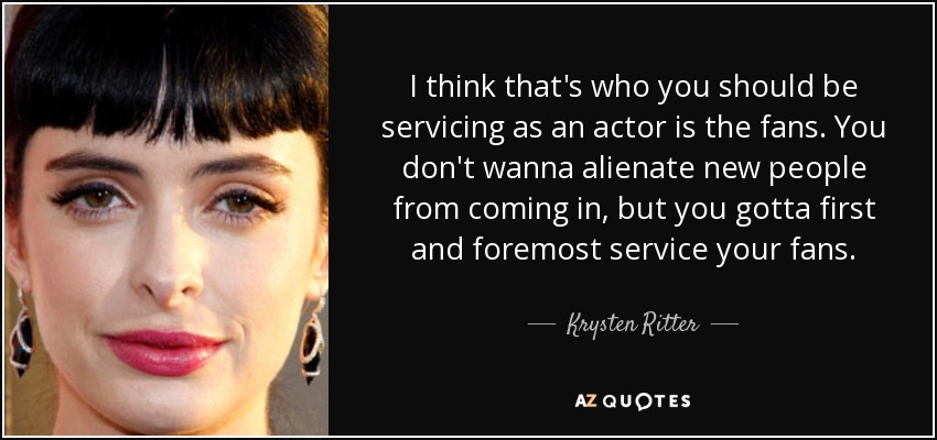 I think that's who you should be servicing as an actor is the fans. You don't wanna alienate new people from coming in, but you gotta first and foremost service your fans. - Krysten Ritter