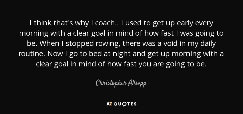 I think that's why I coach.. I used to get up early every morning with a clear goal in mind of how fast I was going to be. When I stopped rowing, there was a void in my daily routine. Now I go to bed at night and get up morning with a clear goal in mind of how fast you are going to be. - Christopher Allsopp