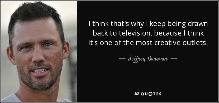I think that's why I keep being drawn back to television, because I think it's one of the most creative outlets. - Jeffrey Donovan