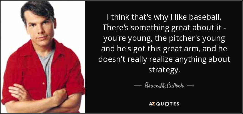 I think that's why I like baseball. There's something great about it - you're young, the pitcher's young and he's got this great arm, and he doesn't really realize anything about strategy. - Bruce McCulloch