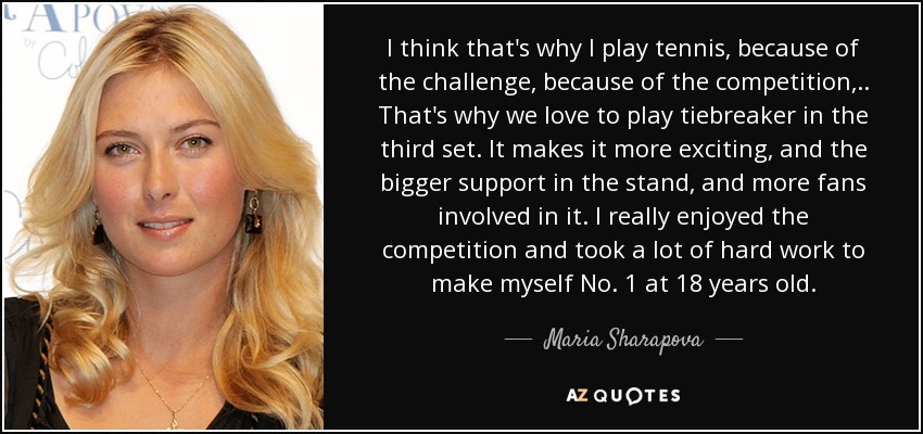 I think that's why I play tennis, because of the challenge, because of the competition, .. That's why we love to play tiebreaker in the third set. It makes it more exciting, and the bigger support in the stand, and more fans involved in it. I really enjoyed the competition and took a lot of hard work to make myself No. 1 at 18 years old. - Maria Sharapova