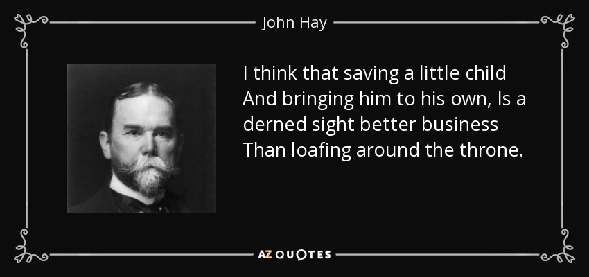I think that saving a little child And bringing him to his own, Is a derned sight better business Than loafing around the throne. - John Hay