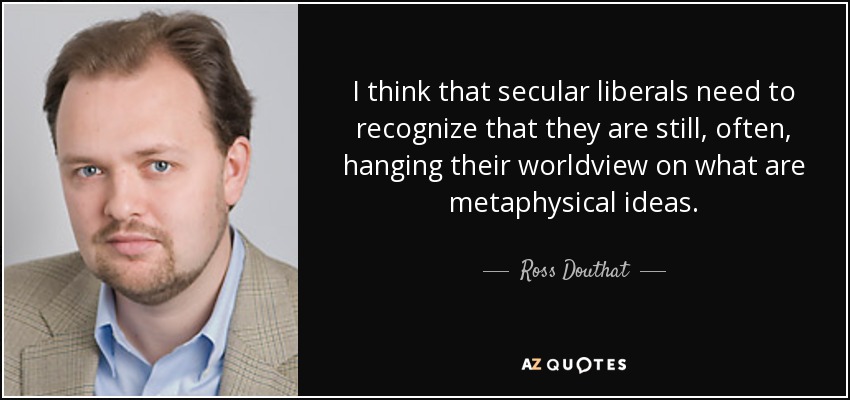 I think that secular liberals need to recognize that they are still, often, hanging their worldview on what are metaphysical ideas. - Ross Douthat