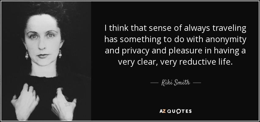 I think that sense of always traveling has something to do with anonymity and privacy and pleasure in having a very clear, very reductive life. - Kiki Smith