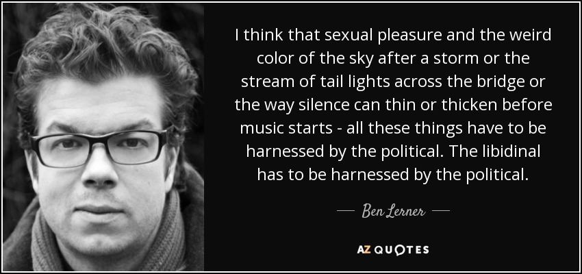 I think that sexual pleasure and the weird color of the sky after a storm or the stream of tail lights across the bridge or the way silence can thin or thicken before music starts - all these things have to be harnessed by the political. The libidinal has to be harnessed by the political. - Ben Lerner