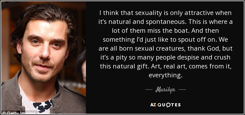 I think that sexuality is only attractive when it’s natural and spontaneous. This is where a lot of them miss the boat. And then something I’d just like to spout off on. We are all born sexual creatures, thank God, but it’s a pity so many people despise and crush this natural gift. Art, real art, comes from it, everything. - Marilyn