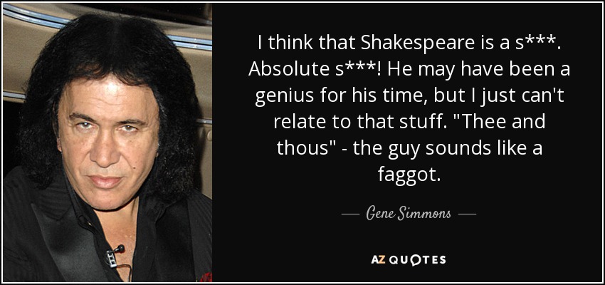 I think that Shakespeare is a s***. Absolute s***! He may have been a genius for his time, but I just can't relate to that stuff. 