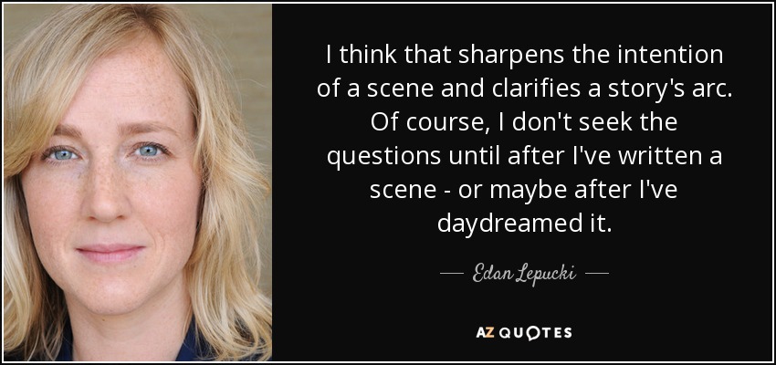 I think that sharpens the intention of a scene and clarifies a story's arc. Of course, I don't seek the questions until after I've written a scene - or maybe after I've daydreamed it. - Edan Lepucki