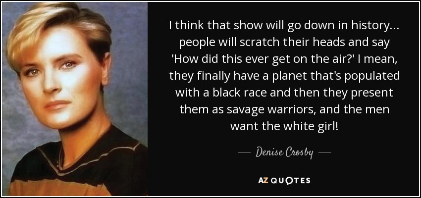 I think that show will go down in history... people will scratch their heads and say 'How did this ever get on the air?' I mean, they finally have a planet that's populated with a black race and then they present them as savage warriors, and the men want the white girl! - Denise Crosby