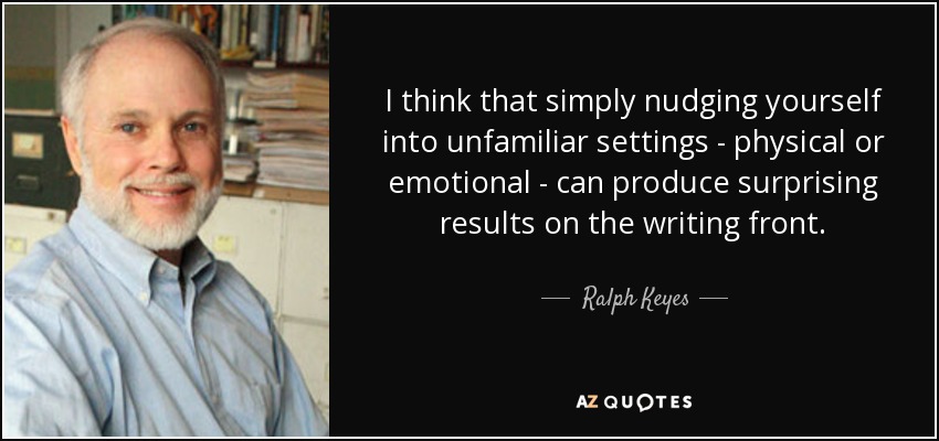 I think that simply nudging yourself into unfamiliar settings - physical or emotional - can produce surprising results on the writing front. - Ralph Keyes