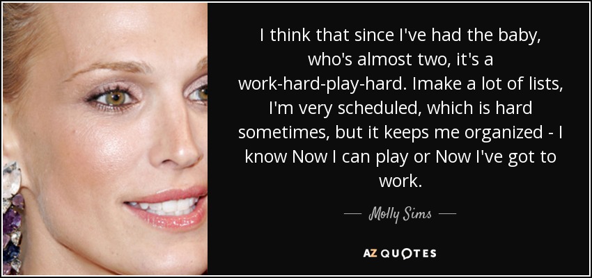 I think that since I've had the baby, who's almost two, it's a work-hard-play-hard. Imake a lot of lists, I'm very scheduled, which is hard sometimes, but it keeps me organized - I know Now I can play or Now I've got to work. - Molly Sims
