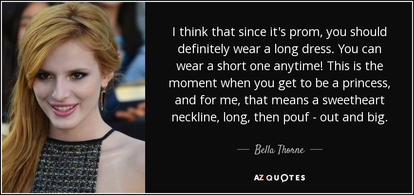 I think that since it's prom, you should definitely wear a long dress. You can wear a short one anytime! This is the moment when you get to be a princess, and for me, that means a sweetheart neckline, long, then pouf - out and big. - Bella Thorne