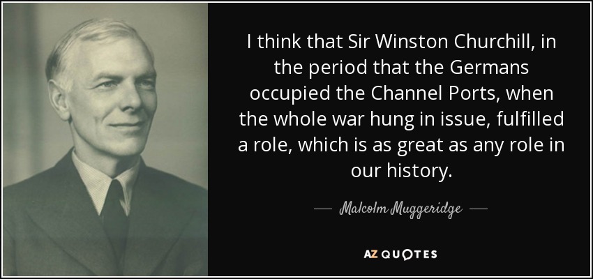 I think that Sir Winston Churchill, in the period that the Germans occupied the Channel Ports, when the whole war hung in issue, fulfilled a role, which is as great as any role in our history. - Malcolm Muggeridge
