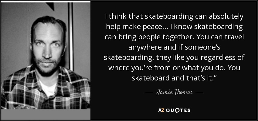 I think that skateboarding can absolutely help make peace... I know skateboarding can bring people together. You can travel anywhere and if someone’s skateboarding, they like you regardless of where you’re from or what you do. You skateboard and that’s it.” - Jamie Thomas