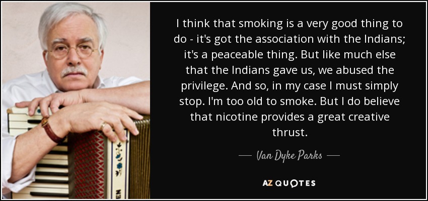 I think that smoking is a very good thing to do - it's got the association with the Indians; it's a peaceable thing. But like much else that the Indians gave us, we abused the privilege. And so, in my case I must simply stop. I'm too old to smoke. But I do believe that nicotine provides a great creative thrust. - Van Dyke Parks