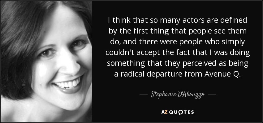 I think that so many actors are defined by the first thing that people see them do, and there were people who simply couldn't accept the fact that I was doing something that they perceived as being a radical departure from Avenue Q. - Stephanie D'Abruzzo