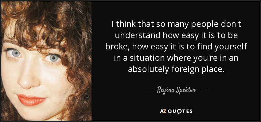 I think that so many people don't understand how easy it is to be broke, how easy it is to find yourself in a situation where you're in an absolutely foreign place. - Regina Spektor