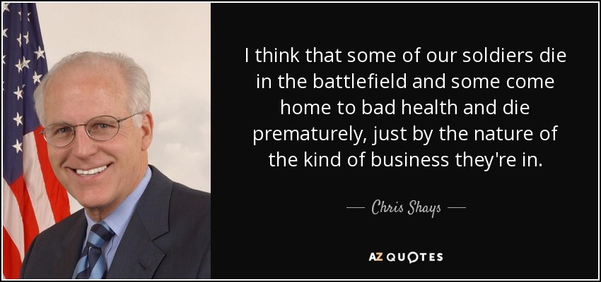 I think that some of our soldiers die in the battlefield and some come home to bad health and die prematurely, just by the nature of the kind of business they're in. - Chris Shays