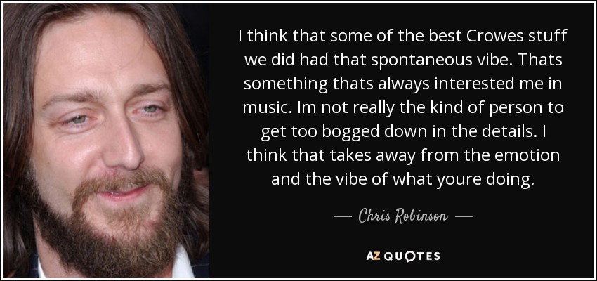 I think that some of the best Crowes stuff we did had that spontaneous vibe. Thats something thats always interested me in music. Im not really the kind of person to get too bogged down in the details. I think that takes away from the emotion and the vibe of what youre doing. - Chris Robinson
