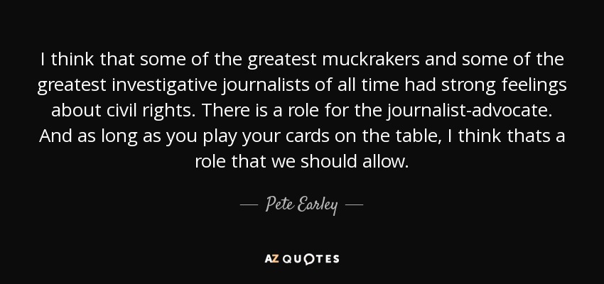 I think that some of the greatest muckrakers and some of the greatest investigative journalists of all time had strong feelings about civil rights. There is a role for the journalist-advocate. And as long as you play your cards on the table, I think thats a role that we should allow. - Pete Earley